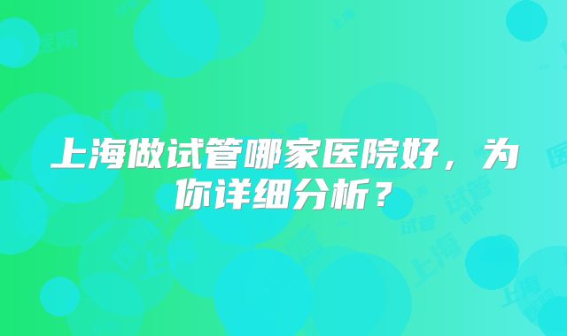 上海做试管哪家医院好,为你详细分析?