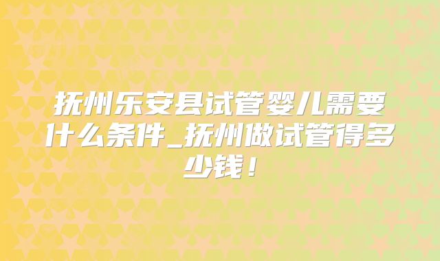 抚州乐安县试管婴儿需要什么条件_抚州做试管得多少钱！