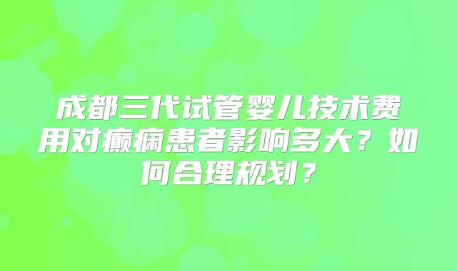 成都三代试管婴儿技术费用对癫痫患者影响多大？如何合理规划？