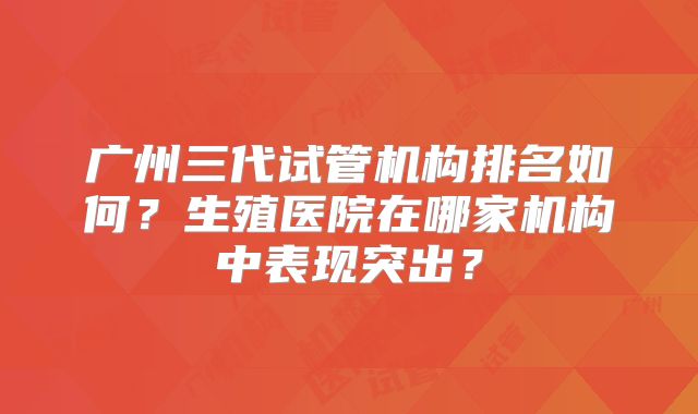 广州三代试管机构排名如何?生殖医院在哪家机构中表现突出?