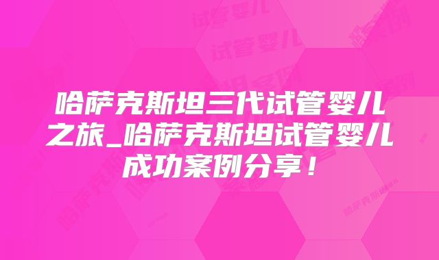 哈萨克斯坦三代试管婴儿之旅_哈萨克斯坦试管婴儿成功案例分享！