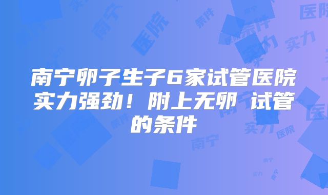 南宁卵子生子6家试管医院实力强劲!附上无卵�试管的条件