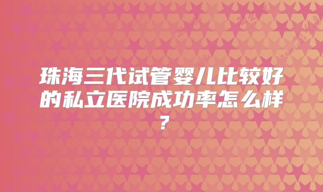 珠海三代试管婴儿比较好的私立医院成功率怎么样?