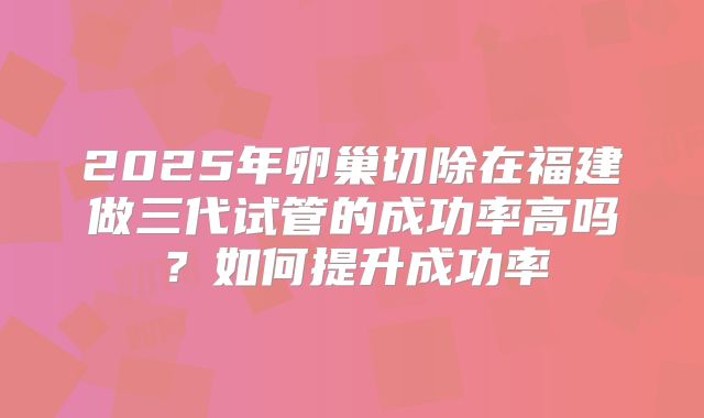 2025年卵巢切除在福建做三代试管的成功率高吗？如何提升成功率