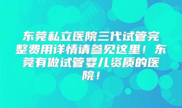 东莞私立医院三代试管完整费用详情请参见这里！东莞有做试管婴儿资质的医院！