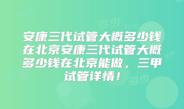 安康三代试管大概多少钱在北京安康三代试管大概多少钱在北京能做,三甲试管详情!