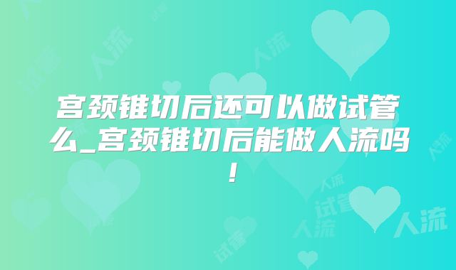宫颈锥切后还可以做试管么_宫颈锥切后能做人流吗！