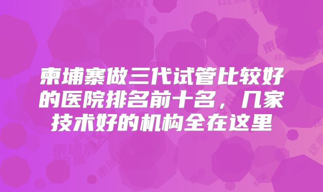 柬埔寨做三代试管比较好的医院排名前十名，几家技术好的机构全在这里