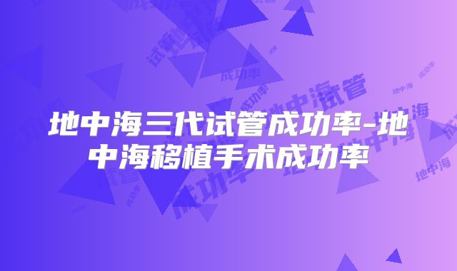 地中海三代试管成功率-地中海移植手术成功率