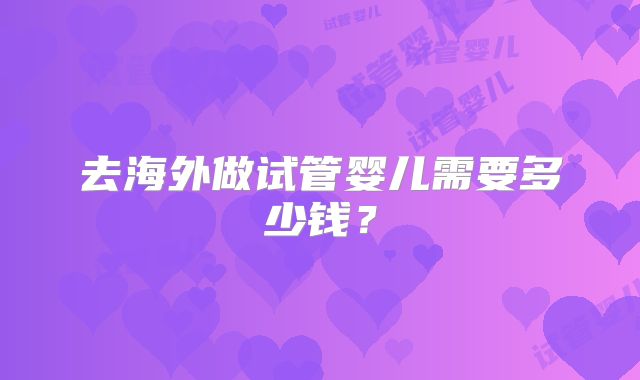 去海外做试管婴儿需要多少钱？