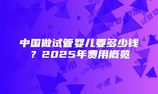 中国做试管婴儿要多少钱？2025年费用概览