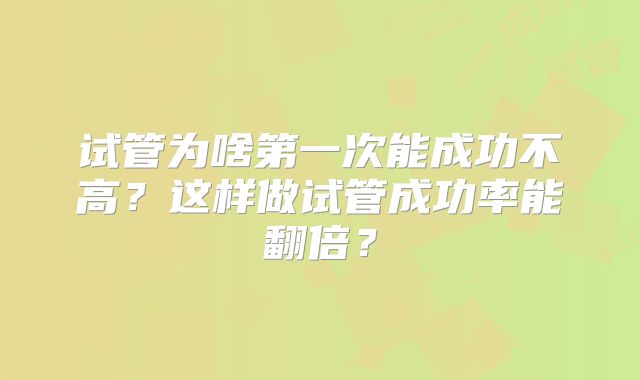 试管为啥第一次能成功不高？这样做试管成功率能翻倍？