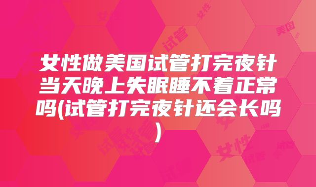 女性做美国试管打完夜针当天晚上失眠睡不着正常吗(试管打完夜针还会长吗)