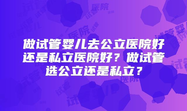 做试管婴儿去公立医院好还是私立医院好？做试管选公立还是私立？