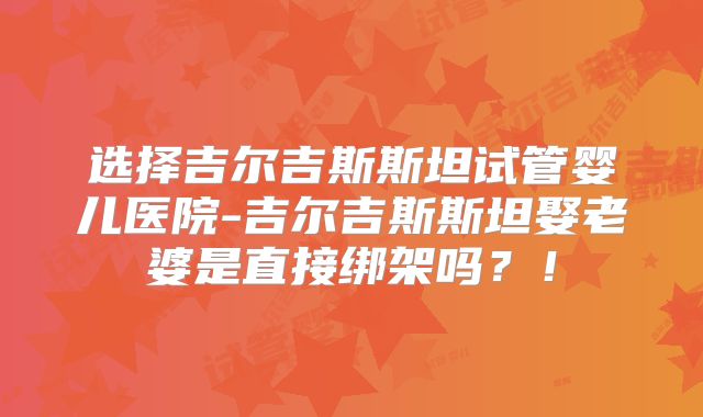 选择吉尔吉斯斯坦试管婴儿医院-吉尔吉斯斯坦娶老婆是直接绑架吗？！