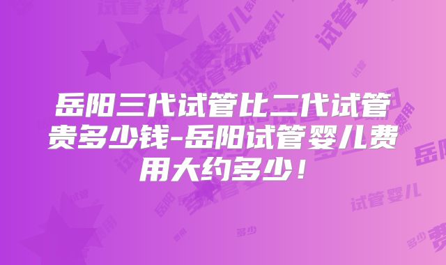 岳阳三代试管比二代试管贵多少钱-岳阳试管婴儿费用大约多少！