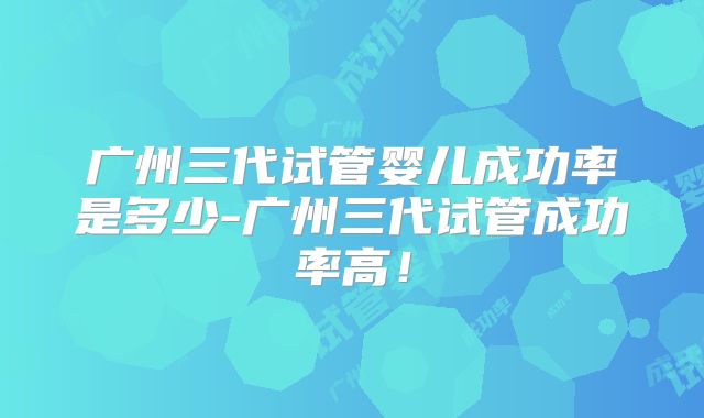 广州三代试管婴儿成功率是多少-广州三代试管成功率高!
