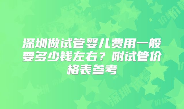 深圳做试管婴儿费用一般要多少钱左右？附试管价格表参考