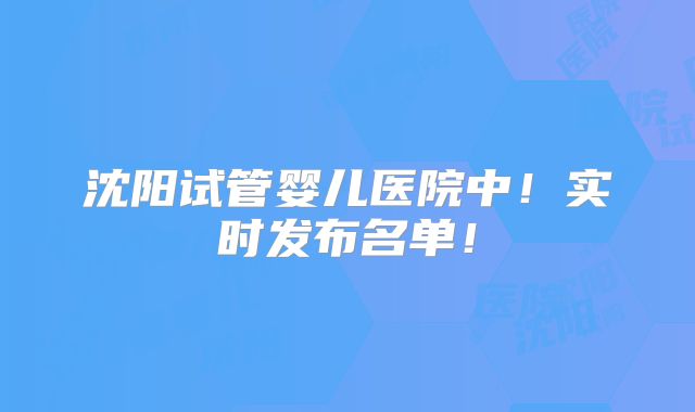沈阳试管婴儿医院中!实时发布名单!