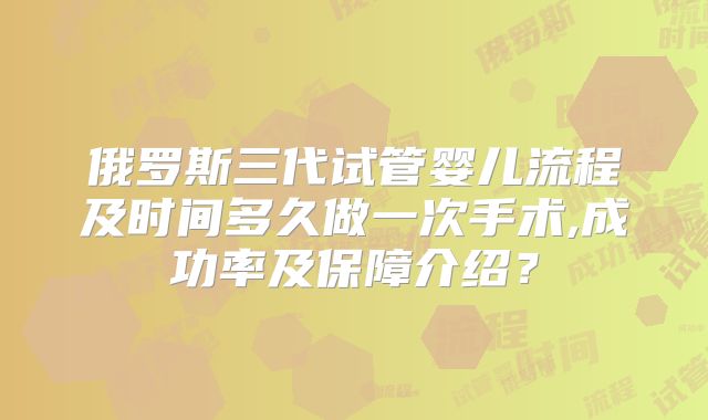 俄罗斯三代试管婴儿流程及时间多久做一次手术,成功率及保障介绍？