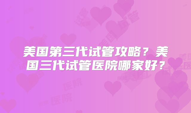 美国第三代试管攻略？美国三代试管医院哪家好？