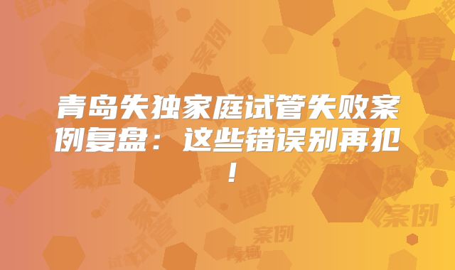 青岛失独家庭试管失败案例复盘:这些错误别再犯!