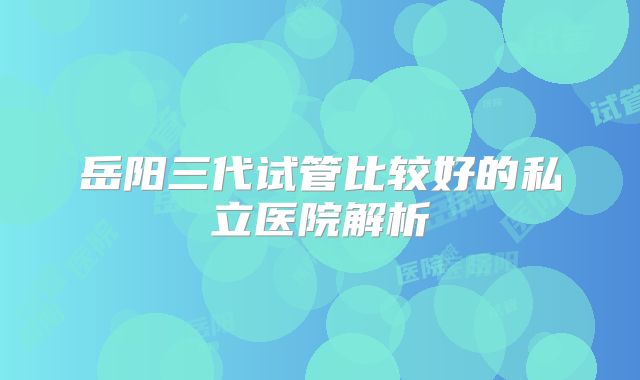 岳阳三代试管比较好的私立医院解析