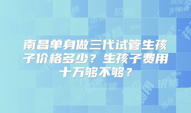 南昌单身做三代试管生孩子价格多少？生孩子费用十万够不够？