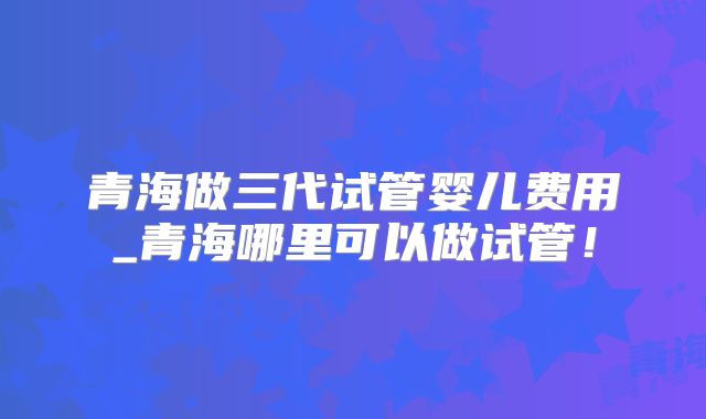 青海做三代试管婴儿费用_青海哪里可以做试管!