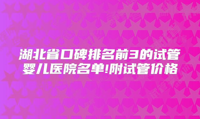 湖北省口碑排名前3的试管婴儿医院名单!附试管价格