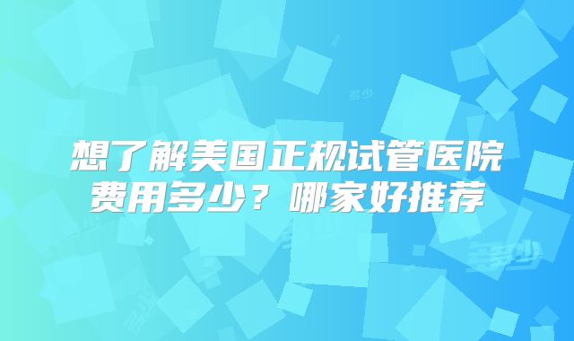 想了解美国正规试管医院费用多少？哪家好推荐