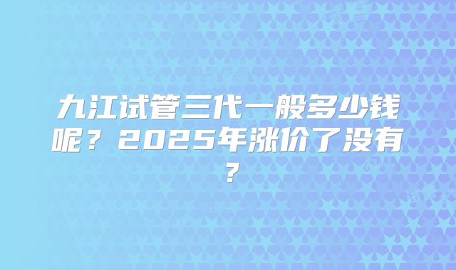 九江试管三代一般多少钱呢？2025年涨价了没有？
