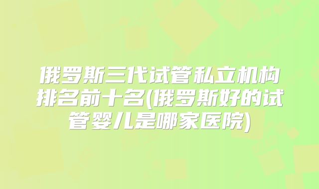 俄罗斯三代试管私立机构排名前十名(俄罗斯好的试管婴儿是哪家医院)