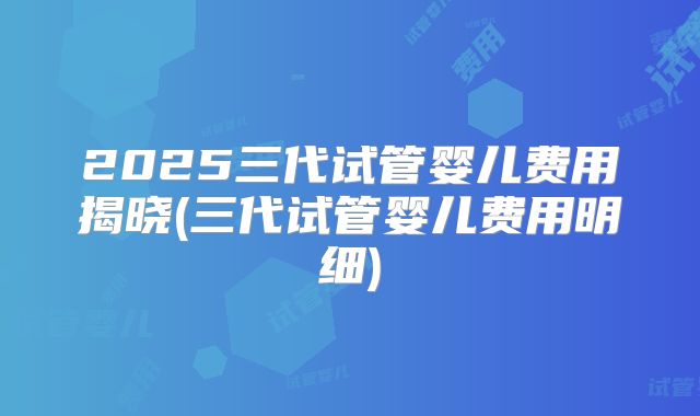 2025三代试管婴儿费用揭晓(三代试管婴儿费用明细)
