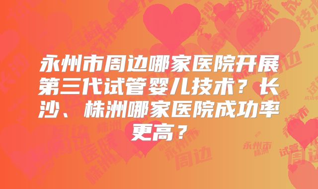 永州市周边哪家医院开展第三代试管婴儿技术？长沙、株洲哪家医院成功率更高？