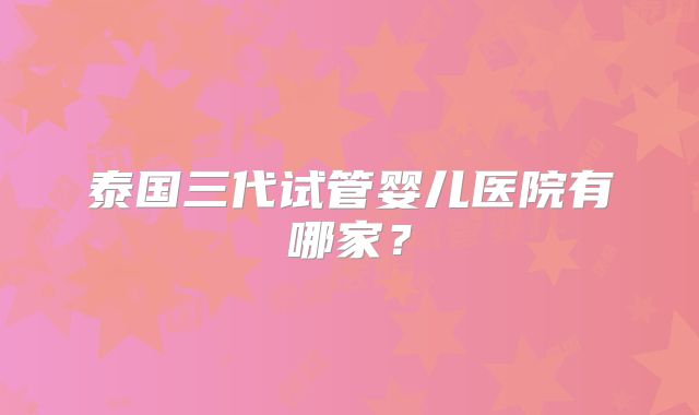 泰国三代试管婴儿医院有哪家？