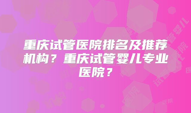重庆试管医院排名及推荐机构？重庆试管婴儿专业医院？