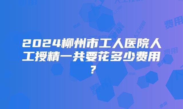 2024柳州市工人医院人工授精一共要花多少费用？