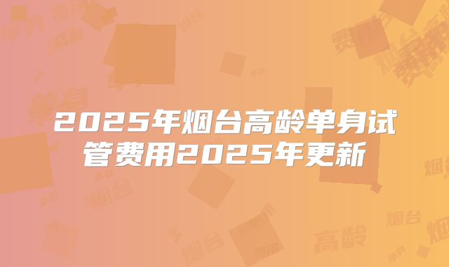2025年烟台高龄单身试管费用2025年更新