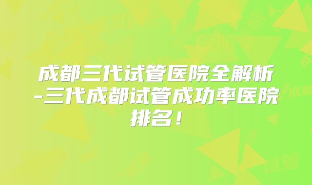 成都三代试管医院全解析-三代成都试管成功率医院排名！