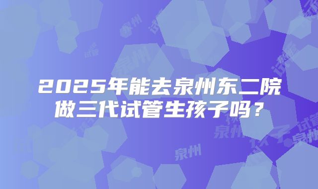 2025年能去泉州东二院做三代试管生孩子吗？