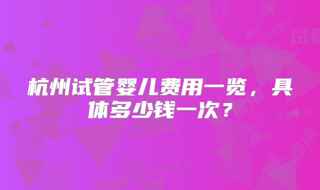 杭州试管婴儿费用一览，具体多少钱一次？