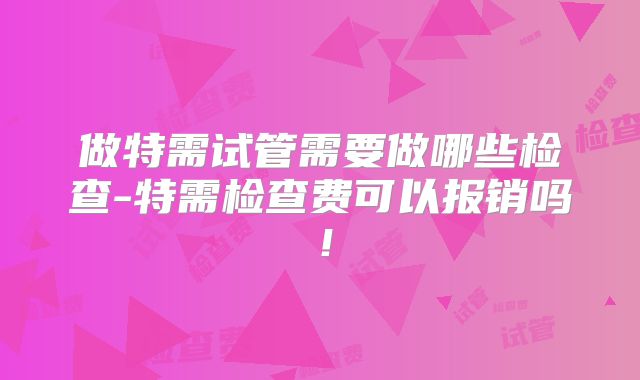 做特需试管需要做哪些检查-特需检查费可以报销吗！