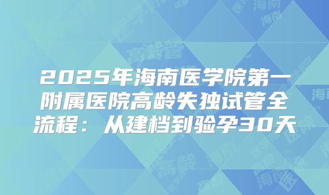 2025年海南医学院第一附属医院高龄失独试管全流程：从建档到验孕30天