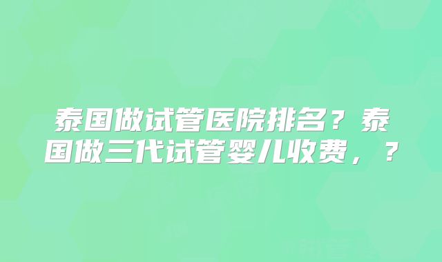 泰国做试管医院排名?泰国做三代试管婴儿收费,?