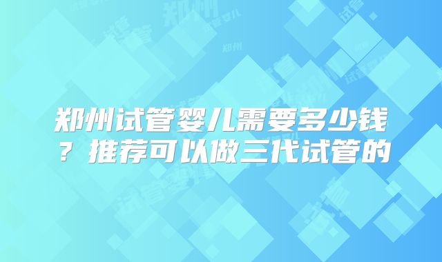 郑州试管婴儿需要多少钱？推荐可以做三代试管的