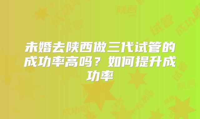 未婚去陕西做三代试管的成功率高吗?如何提升成功率