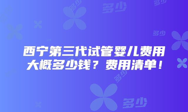 西宁第三代试管婴儿费用大概多少钱？费用清单！