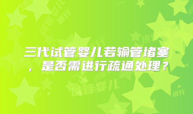 三代试管婴儿若输管堵塞,是否需进行疏通处理?