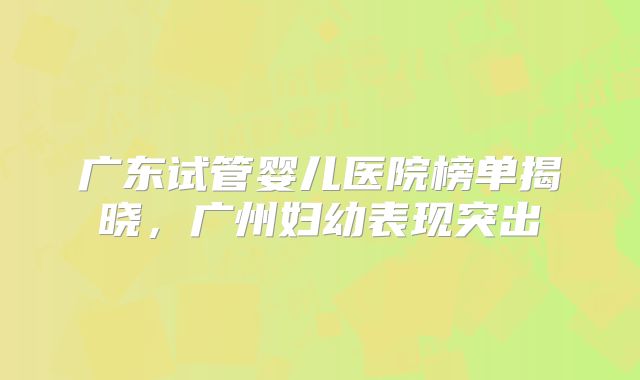 广东试管婴儿医院榜单揭晓，广州妇幼表现突出